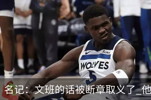 名记：文班的话被断章取义了 他是想说马刺队内相信自己能赢